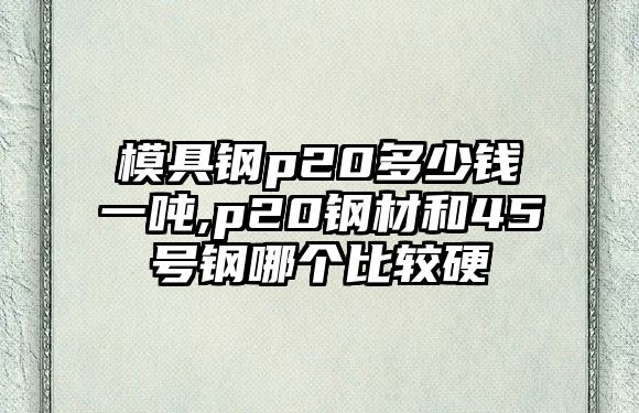 模具鋼p20多少錢一噸,p20鋼材和45號鋼哪個比較硬