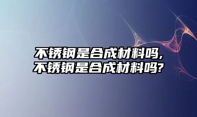 不銹鋼是合成材料嗎,不銹鋼是合成材料嗎?