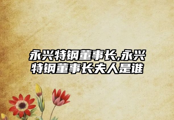 永興特鋼董事長,永興特鋼董事長夫人是誰