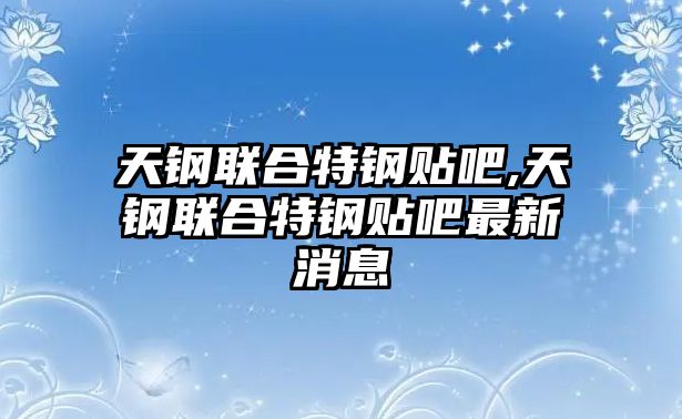 天鋼聯(lián)合特鋼貼吧,天鋼聯(lián)合特鋼貼吧最新消息