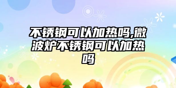 不銹鋼可以加熱嗎,微波爐不銹鋼可以加熱嗎