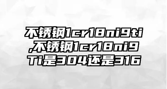 不銹鋼1cr18ni9ti,不銹鋼1cr18ni9Ti是304還是316