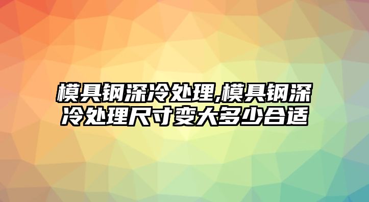 模具鋼深冷處理,模具鋼深冷處理尺寸變大多少合適