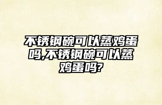 不銹鋼碗可以蒸雞蛋嗎,不銹鋼碗可以蒸雞蛋嗎?