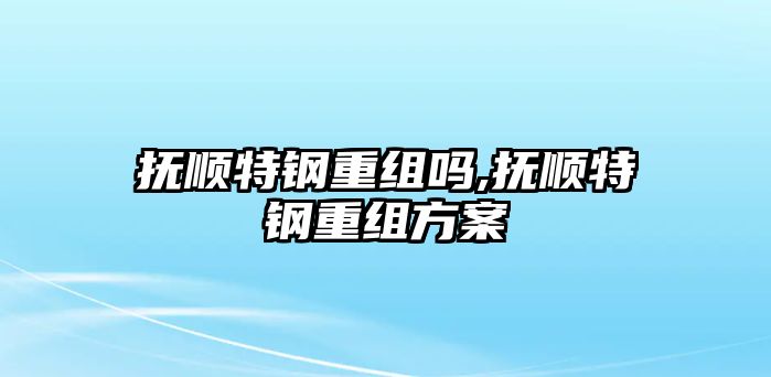 撫順特鋼重組嗎,撫順特鋼重組方案