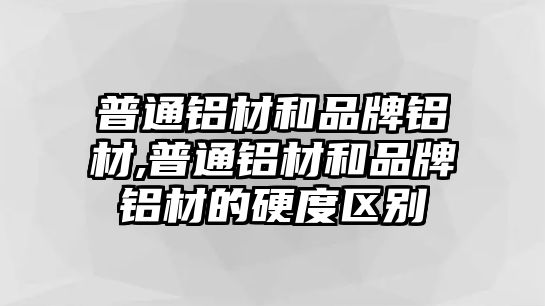 普通鋁材和品牌鋁材,普通鋁材和品牌鋁材的硬度區(qū)別