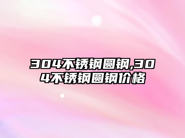 304不銹鋼圓鋼,304不銹鋼圓鋼價格