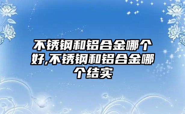 不銹鋼和鋁合金哪個(gè)好,不銹鋼和鋁合金哪個(gè)結(jié)實(shí)