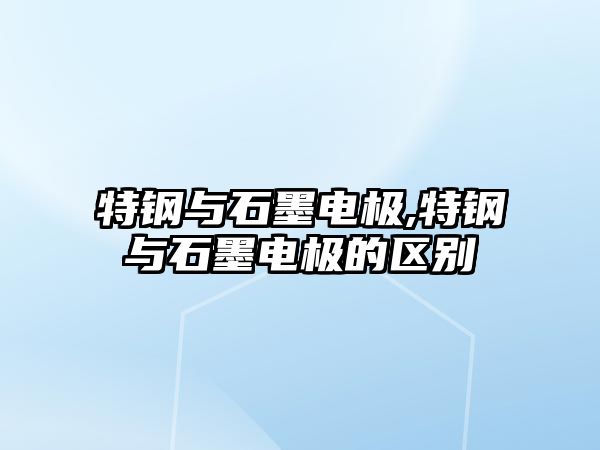 特鋼與石墨電極,特鋼與石墨電極的區(qū)別