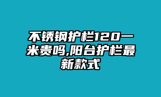 不銹鋼護(hù)欄120一米貴嗎,陽(yáng)臺(tái)護(hù)欄最新款式