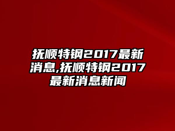 撫順特鋼2017最新消息,撫順特鋼2017最新消息新聞