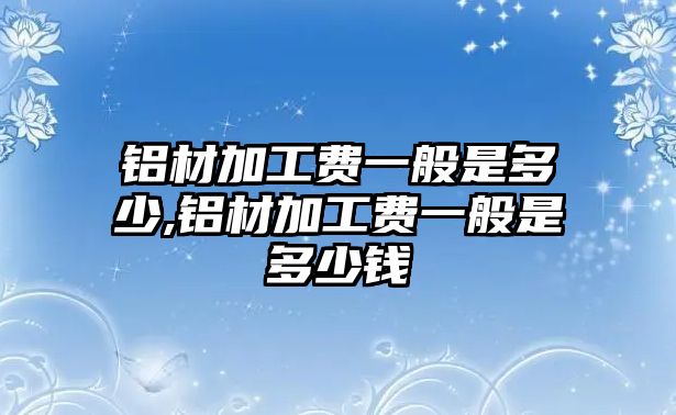 鋁材加工費一般是多少,鋁材加工費一般是多少錢