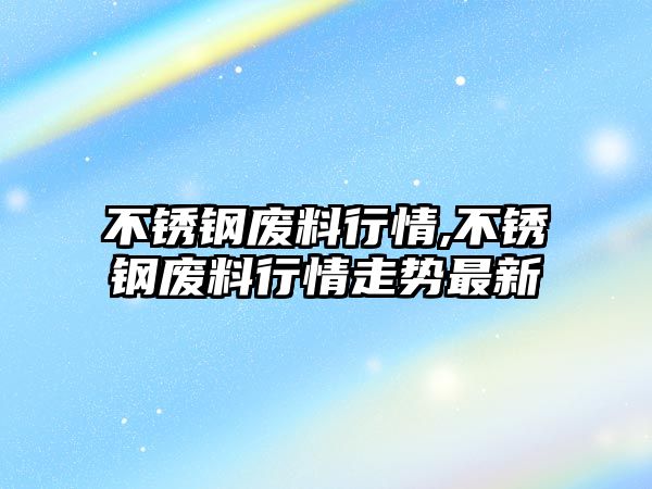 不銹鋼廢料行情,不銹鋼廢料行情走勢最新