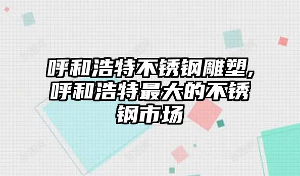 呼和浩特不銹鋼雕塑,呼和浩特最大的不銹鋼市場(chǎng)