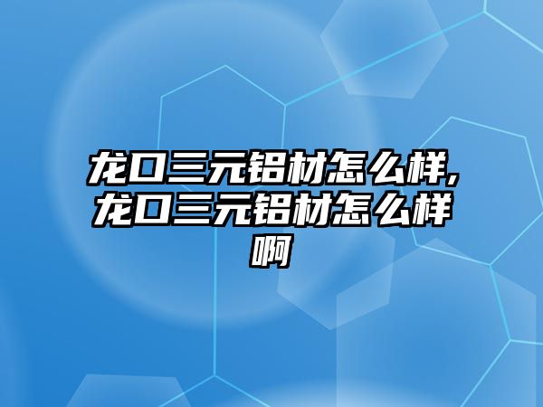 龍口三元鋁材怎么樣,龍口三元鋁材怎么樣啊