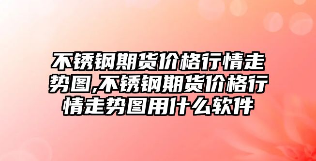 不銹鋼期貨價格行情走勢圖,不銹鋼期貨價格行情走勢圖用什么軟件