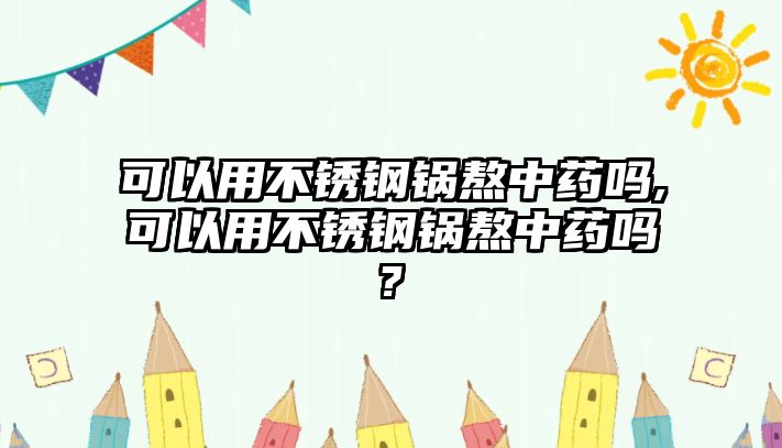 可以用不銹鋼鍋熬中藥嗎,可以用不銹鋼鍋熬中藥嗎?