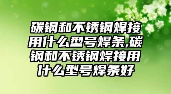 碳鋼和不銹鋼焊接用什么型號(hào)焊條,碳鋼和不銹鋼焊接用什么型號(hào)焊條好