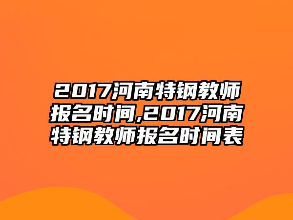 2017河南特鋼教師報名時間,2017河南特鋼教師報名時間表