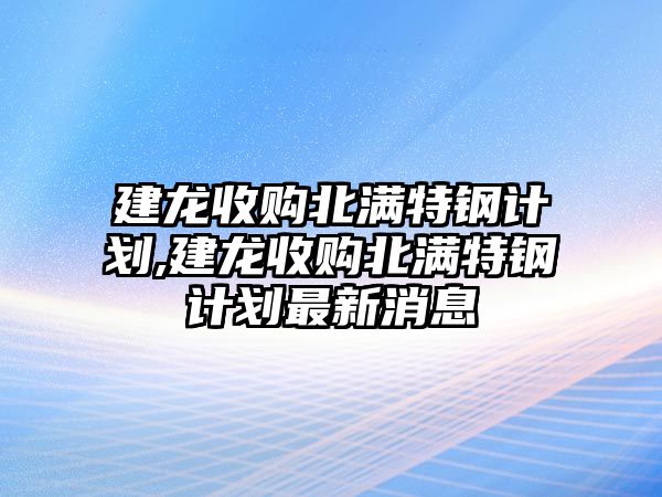 建龍收購(gòu)北滿特鋼計(jì)劃,建龍收購(gòu)北滿特鋼計(jì)劃最新消息