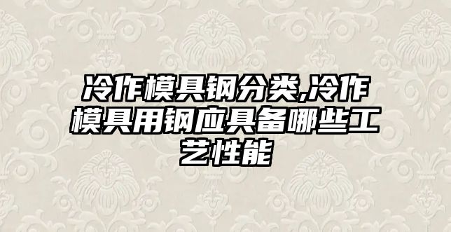 冷作模具鋼分類,冷作模具用鋼應(yīng)具備哪些工藝性能