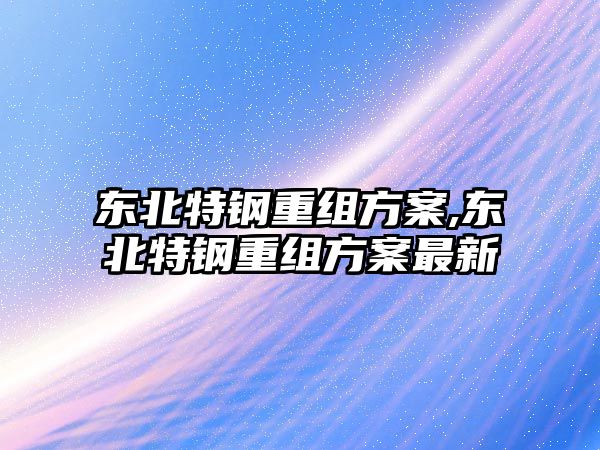 東北特鋼重組方案,東北特鋼重組方案最新