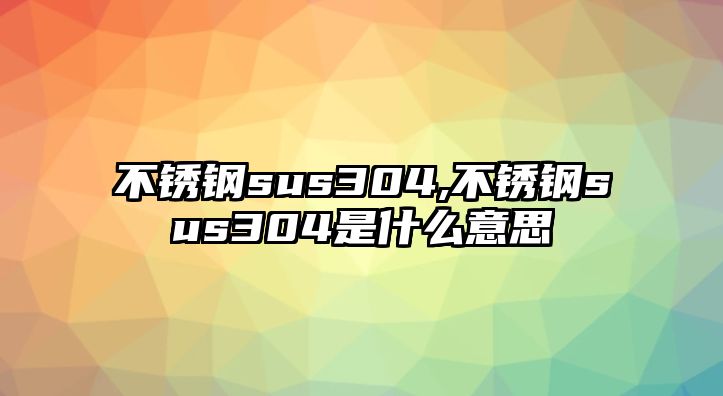 不銹鋼sus304,不銹鋼sus304是什么意思