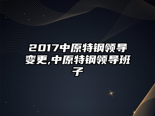 2017中原特鋼領(lǐng)導(dǎo)變更,中原特鋼領(lǐng)導(dǎo)班子