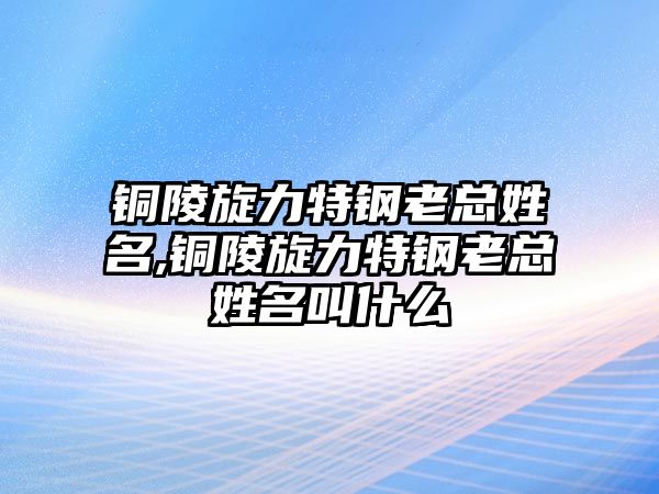 銅陵旋力特鋼老總姓名,銅陵旋力特鋼老總姓名叫什么