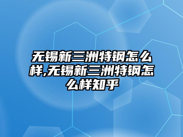 無錫新三洲特鋼怎么樣,無錫新三洲特鋼怎么樣知乎