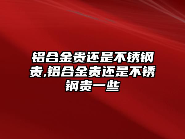 鋁合金貴還是不銹鋼貴,鋁合金貴還是不銹鋼貴一些