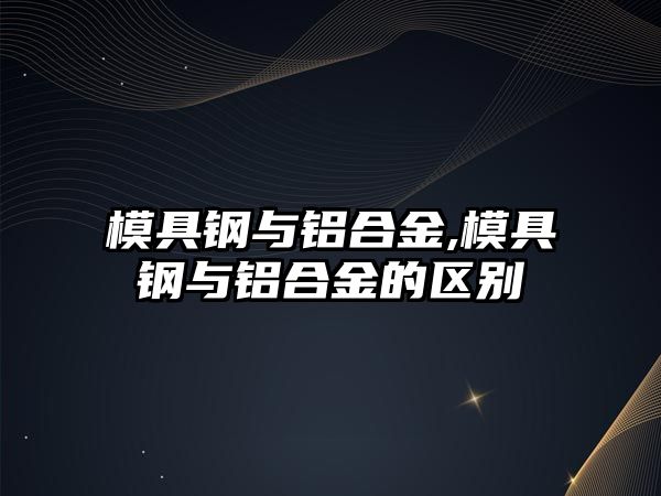 模具鋼與鋁合金,模具鋼與鋁合金的區(qū)別