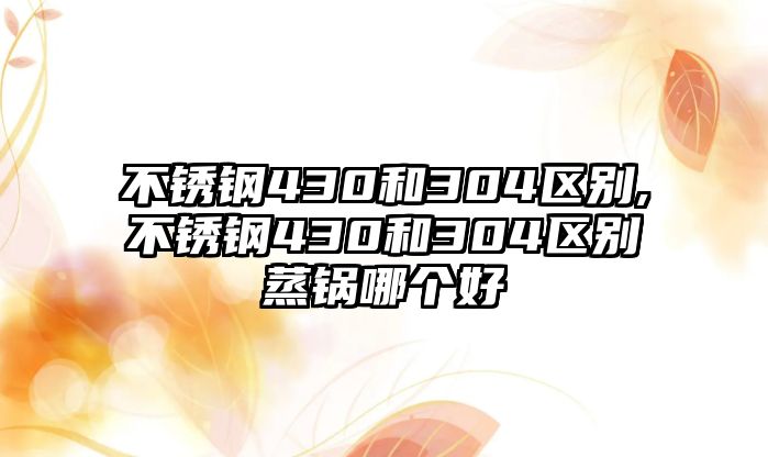 不銹鋼430和304區(qū)別,不銹鋼430和304區(qū)別蒸鍋哪個好