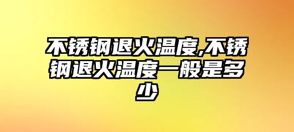 不銹鋼退火溫度,不銹鋼退火溫度一般是多少