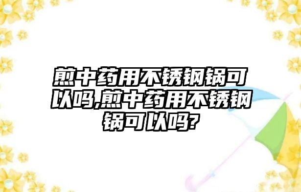 煎中藥用不銹鋼鍋可以嗎,煎中藥用不銹鋼鍋可以嗎?