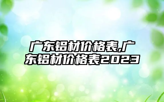 廣東鋁材價格表,廣東鋁材價格表2023