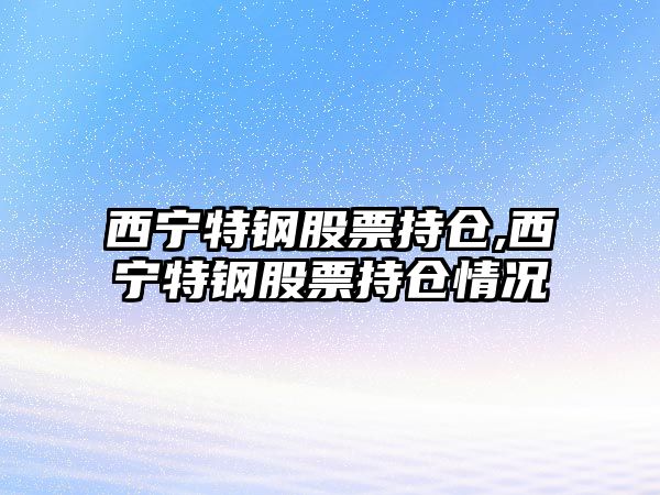 西寧特鋼股票持倉(cāng),西寧特鋼股票持倉(cāng)情況