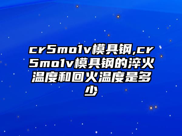 cr5mo1v模具鋼,cr5mo1v模具鋼的淬火溫度和回火溫度是多少