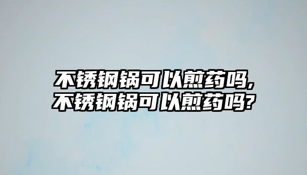 不銹鋼鍋可以煎藥嗎,不銹鋼鍋可以煎藥嗎?