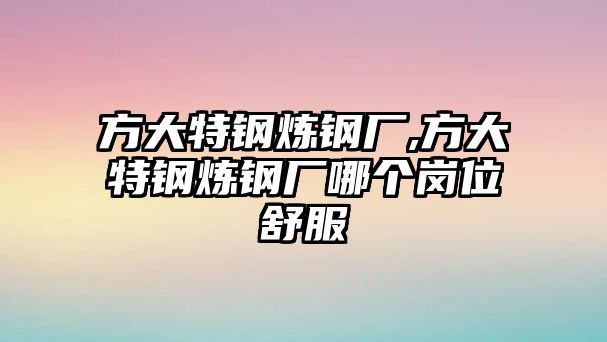 方大特鋼煉鋼廠,方大特鋼煉鋼廠哪個崗位舒服