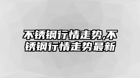 不銹鋼行情走勢,不銹鋼行情走勢最新