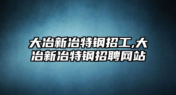 大冶新冶特鋼招工,大冶新冶特鋼招聘網(wǎng)站