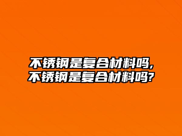 不銹鋼是復(fù)合材料嗎,不銹鋼是復(fù)合材料嗎?