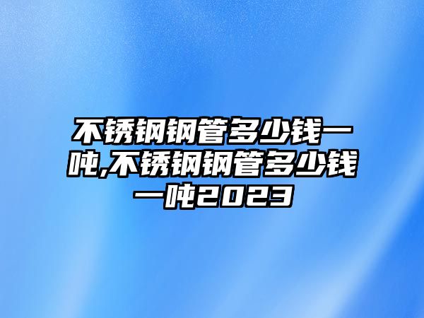 不銹鋼鋼管多少錢一噸,不銹鋼鋼管多少錢一噸2023