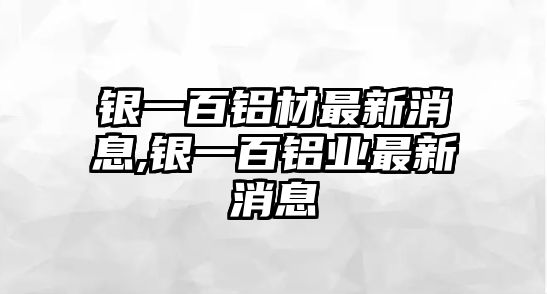 銀一百鋁材最新消息,銀一百鋁業(yè)最新消息