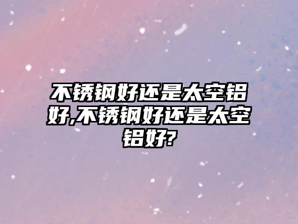 不銹鋼好還是太空鋁好,不銹鋼好還是太空鋁好?