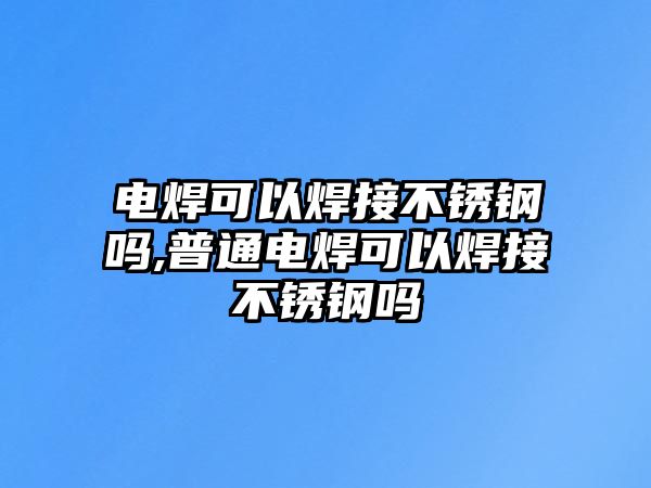 電焊可以焊接不銹鋼嗎,普通電焊可以焊接不銹鋼嗎