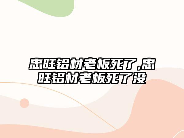 忠旺鋁材老板死了,忠旺鋁材老板死了沒