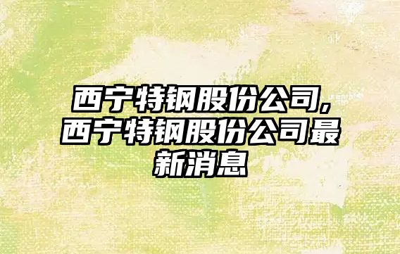 西寧特鋼股份公司,西寧特鋼股份公司最新消息