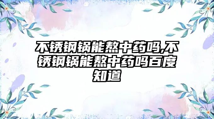 不銹鋼鍋能熬中藥嗎,不銹鋼鍋能熬中藥嗎百度知道